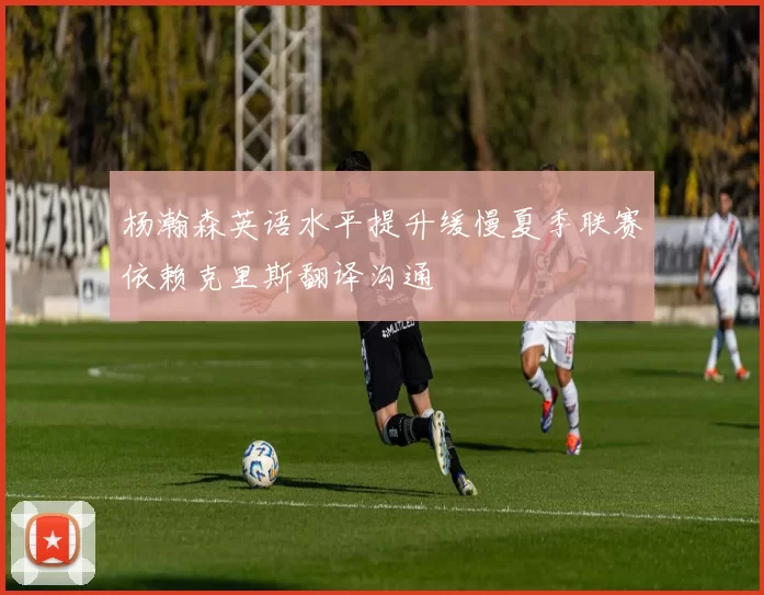 杨瀚森英语水平提升缓慢夏季联赛依赖克里斯翻译沟通