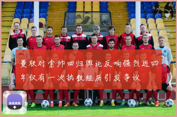 曼联对索帅回归舆论反响强烈近四年仅有一次执教经历引发争议