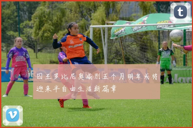 囚王罗比尼奥减刑五个月明年或将迎来半自由生活新篇章