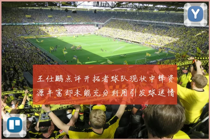 王仕鹏点评开拓者球队现状中锋资源丰富却未能充分利用引发球迷情感交织