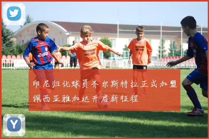 印尼归化球员齐尔斯特拉正式加盟佩西亚雅加达开启新征程