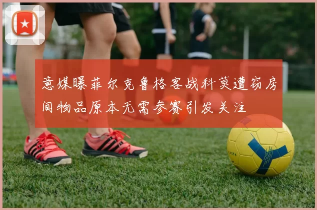 意媒曝菲尔克鲁格客战科莫遭窃房间物品原本无需参赛引发关注