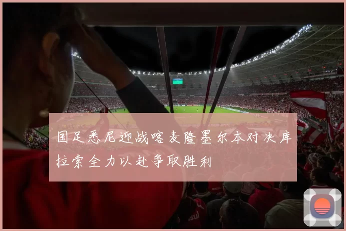 国足悉尼迎战喀麦隆墨尔本对决库拉索全力以赴争取胜利