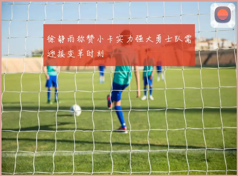 徐静雨称赞小卡实力强大勇士队需迎接变革时刻