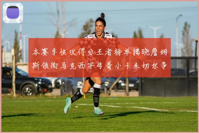 本赛季快攻得分王者榜单揭晓詹姆斯领衔马克西字母哥小卡米切尔争辉